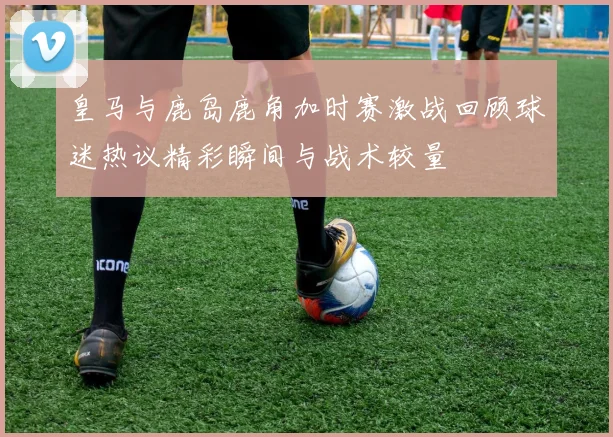 皇马与鹿岛鹿角加时赛激战回顾球迷热议精彩瞬间与战术较量