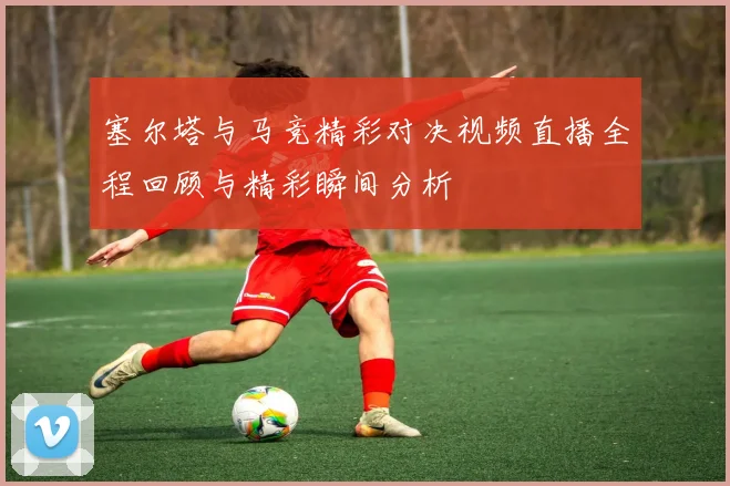塞尔塔与马竞精彩对决视频直播全程回顾与精彩瞬间分析