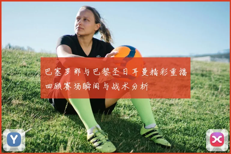 巴塞罗那与巴黎圣日耳曼精彩重播回顾赛场瞬间与战术分析