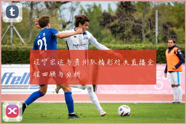 辽宁宏运与贵州队精彩对决直播全程回顾与分析
