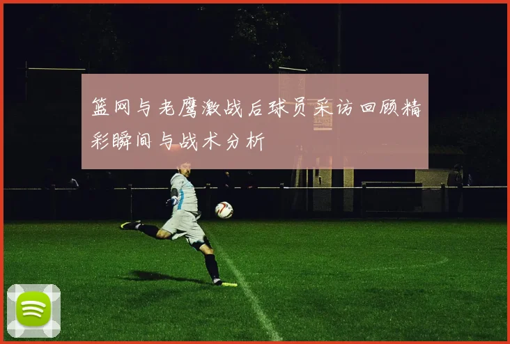 篮网与老鹰激战后球员采访回顾精彩瞬间与战术分析