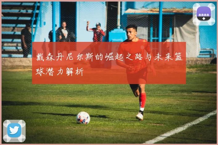 戴森丹尼尔斯的崛起之路与未来篮球潜力解析