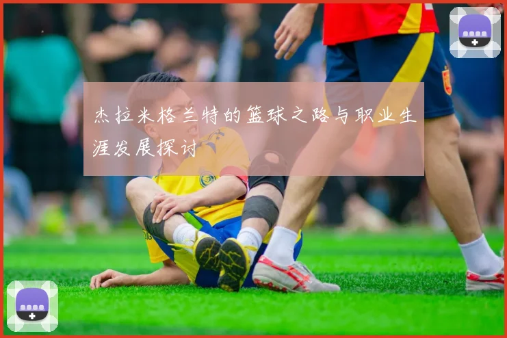 杰拉米格兰特的篮球之路与职业生涯发展探讨