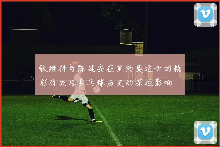 张继科与陈建安在里约奥运会的精彩对决与乒乓球历史的深远影响