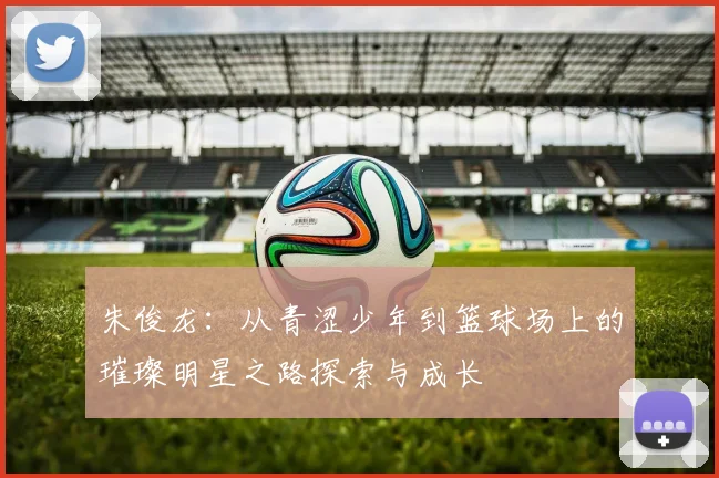 朱俊龙：从青涩少年到篮球场上的璀璨明星之路探索与成长