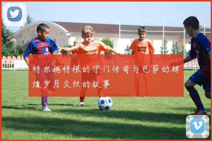 特尔施特根的守门传奇与巴萨的辉煌岁月交织的故事
