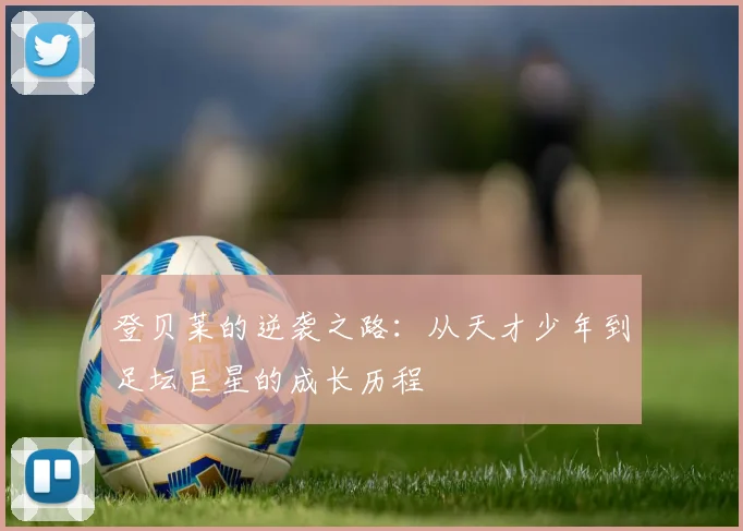 登贝莱的逆袭之路：从天才少年到足坛巨星的成长历程